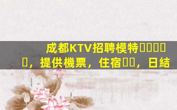 成都KTV招聘模特，提供機票，住宿，日結